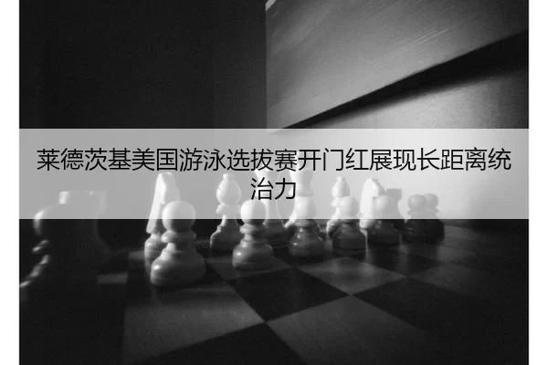 莱德茨基美国游泳选拔赛开门红展现长距离统治力