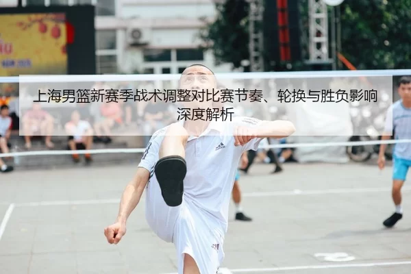 上海男篮新赛季战术调整对比赛节奏、轮换与胜负影响深度解析