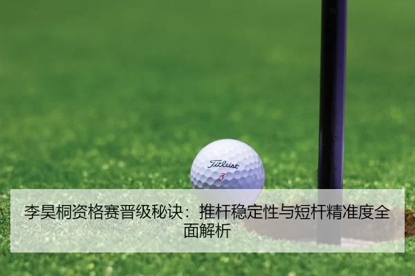 李昊桐资格赛晋级秘诀：推杆稳定性与短杆精准度全面解析
